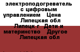 электроподогреватель с цифровым управлением › Цена ­ 2 000 - Липецкая обл., Липецк г. Дети и материнство » Другое   . Липецкая обл.